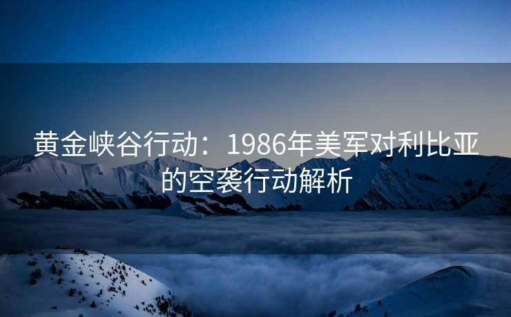 黄金峡谷行动:1986年美军对利比亚的空袭行动解析 黄金峡谷行动:1986年美军对利比亚的空袭行动解析