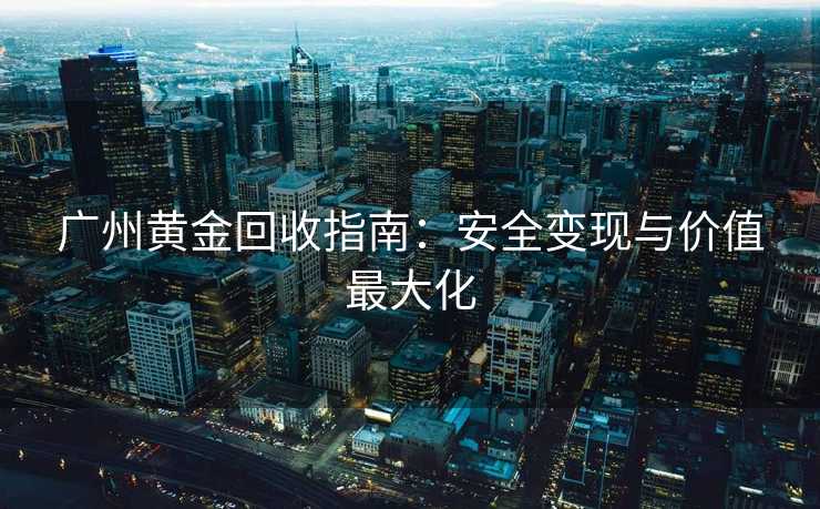 广州黄金回收指南:安全变现与价值最大化 广州黄金回收指南:安全变现与价值最大化