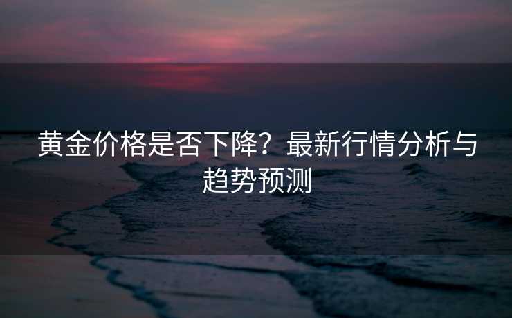 黄金价格是否下降？最新行情分析与趋势预测