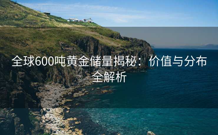 全球600吨黄金储量揭秘:价值与分布全解析 全球600吨黄金储量揭秘:价值与分布全解析