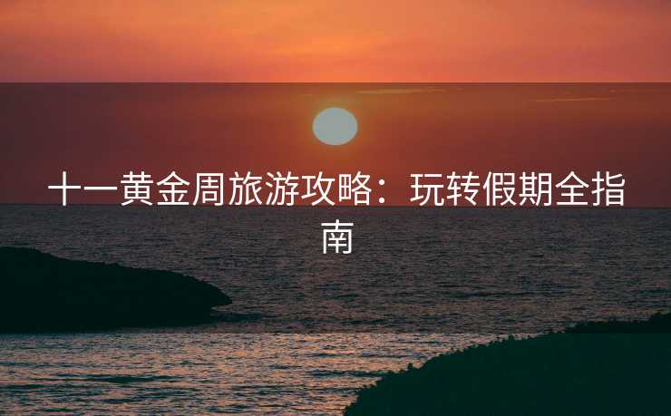 十一黄金周旅游攻略：玩转假期全指南