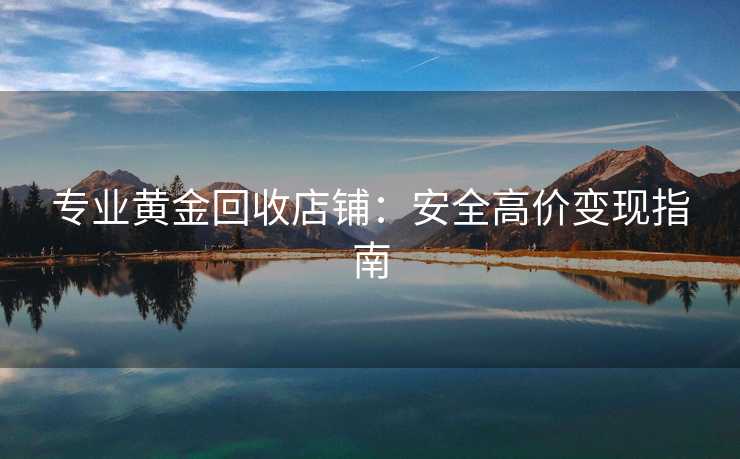 专业黄金回收店铺：安全高价变现指南