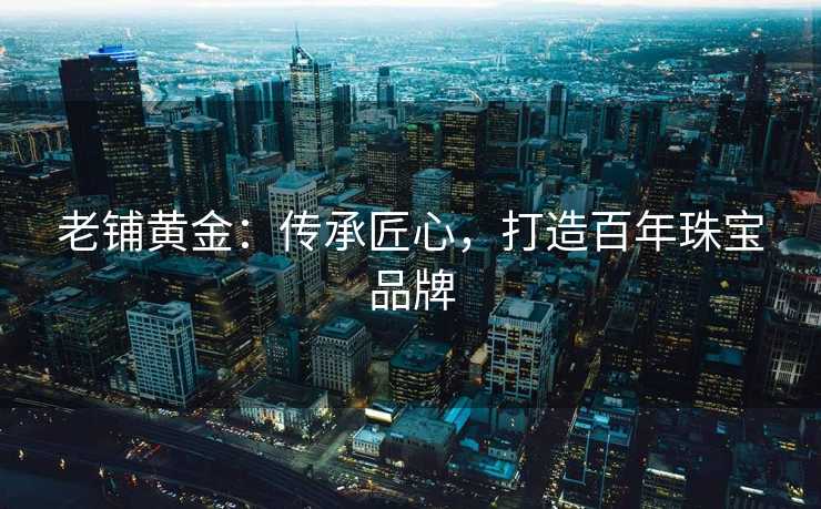 老铺黄金：传承匠心，打造百年珠宝品牌