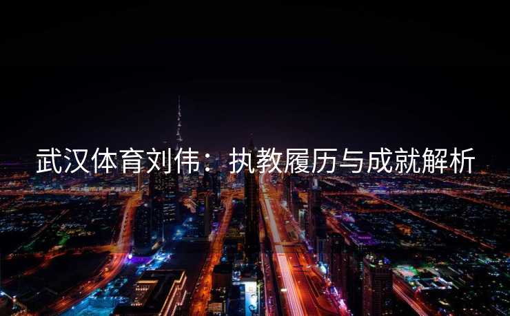 武汉体育刘伟：执教履历与成就解析