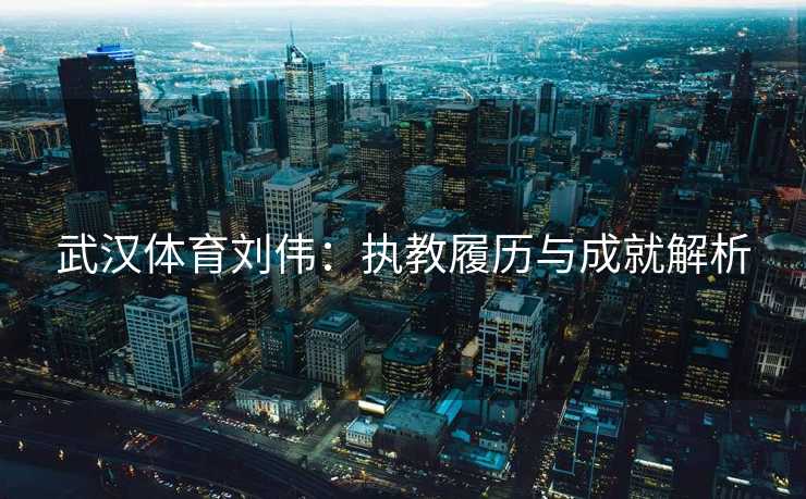 武汉体育刘伟：执教履历与成就解析