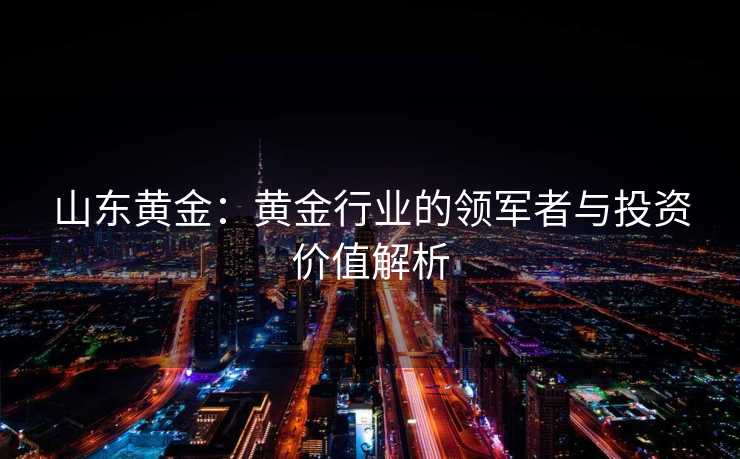 山东黄金：黄金行业的领军者与投资价值解析