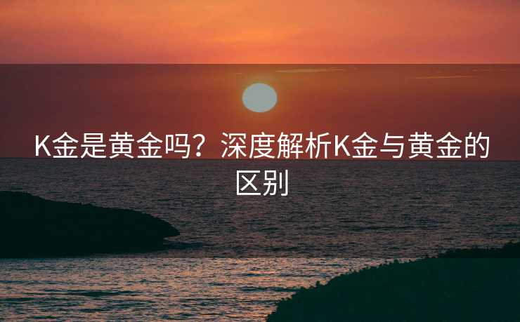 K金是黄金吗？深度解析K金与黄金的区别