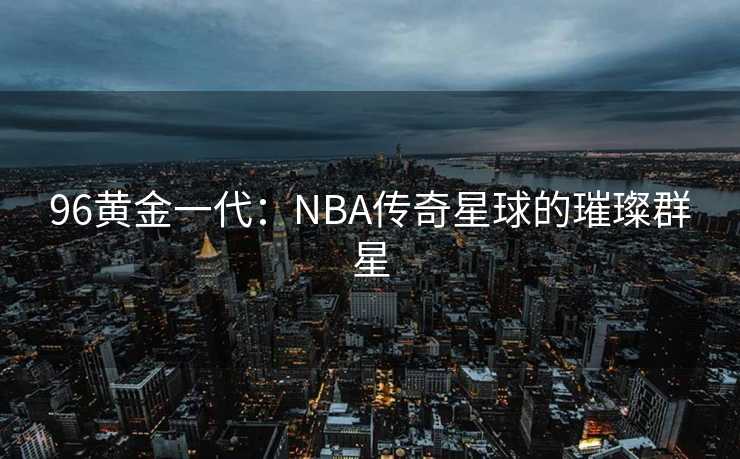 96黄金一代：NBA传奇星球的璀璨群星