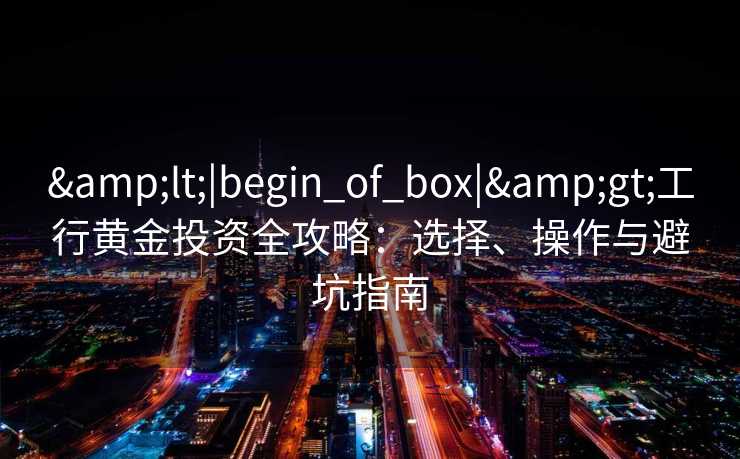 <|begin_of_box|>工行黄金投资全攻略:选择、操作与避坑指南 <|begin_of_box|>工行黄金投资全攻略:选择、操作与避坑指南