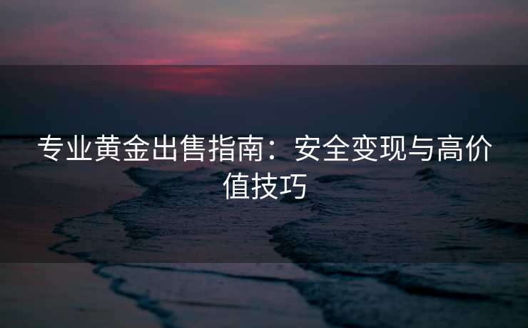 专业黄金出售指南：安全变现与高价值技巧