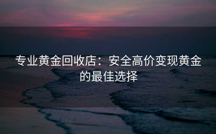 专业黄金回收店：安全高价变现黄金的最佳选择