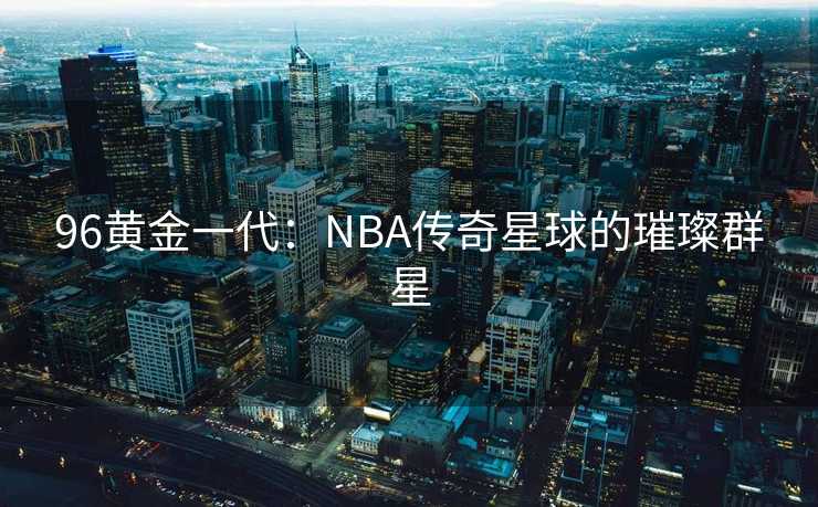 96黄金一代：NBA传奇星球的璀璨群星