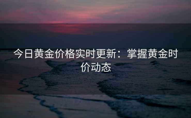 今日黄金价格实时更新：掌握黄金时价动态
