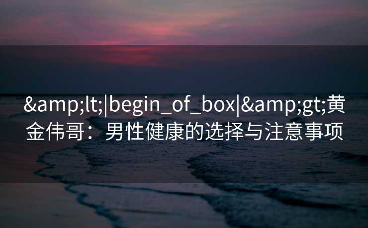 <|begin_of_box|>黄金伟哥:男性健康的选择与注意事项 <|begin_of_box|>黄金伟哥:男性健康的选择与注意事项