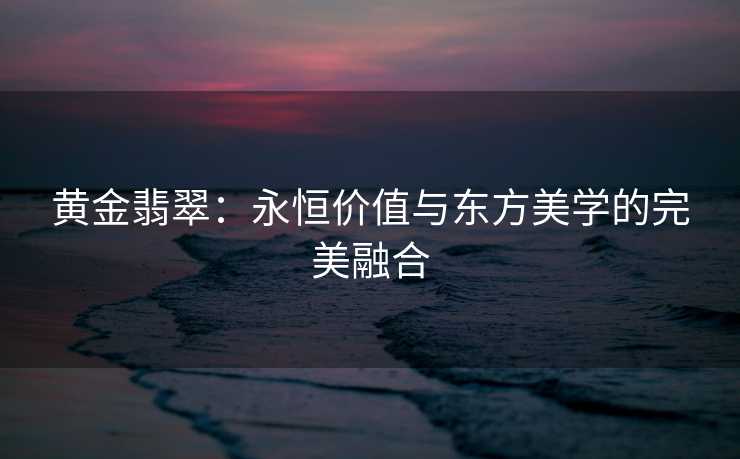 黄金翡翠：永恒价值与东方美学的完美融合