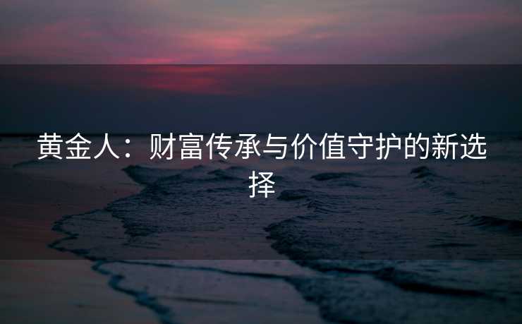 黄金人：财富传承与价值守护的新选择