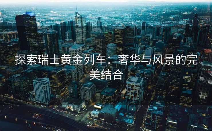 探索瑞士黄金列车：奢华与风景的完美结合