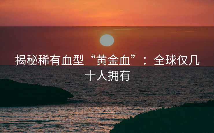 揭秘稀有血型“黄金血”：全球仅几十人拥有