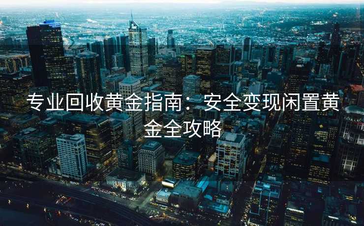 专业回收黄金指南：安全变现闲置黄金全攻略