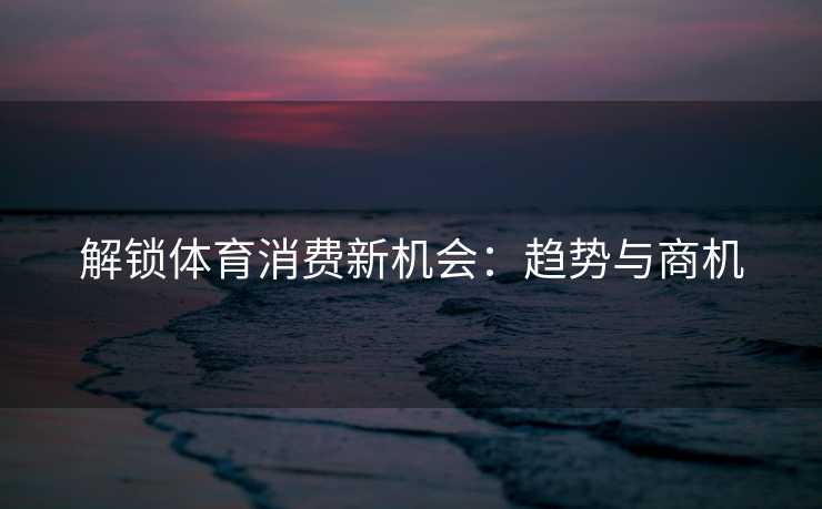 解锁体育消费新机会：趋势与商机