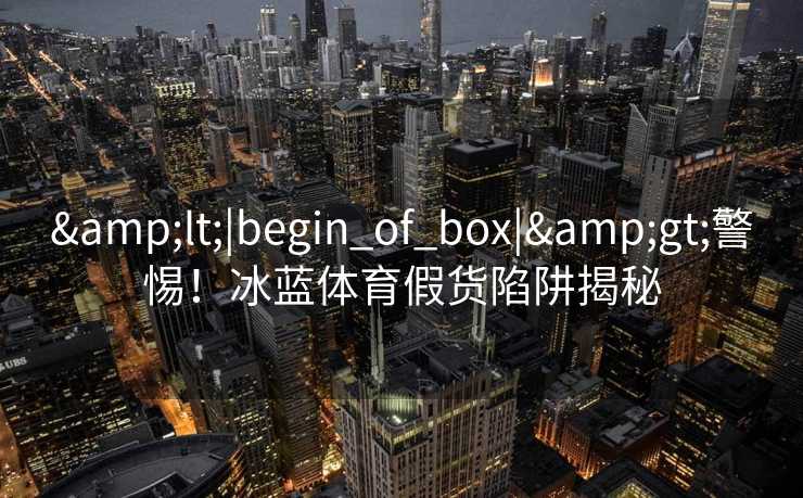 <|begin_of_box|>警惕!冰蓝体育假货陷阱揭秘 <|begin_of_box|>警惕!冰蓝体育假货陷阱揭秘
