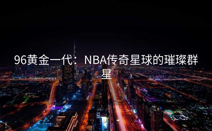 96黄金一代：NBA传奇星球的璀璨群星