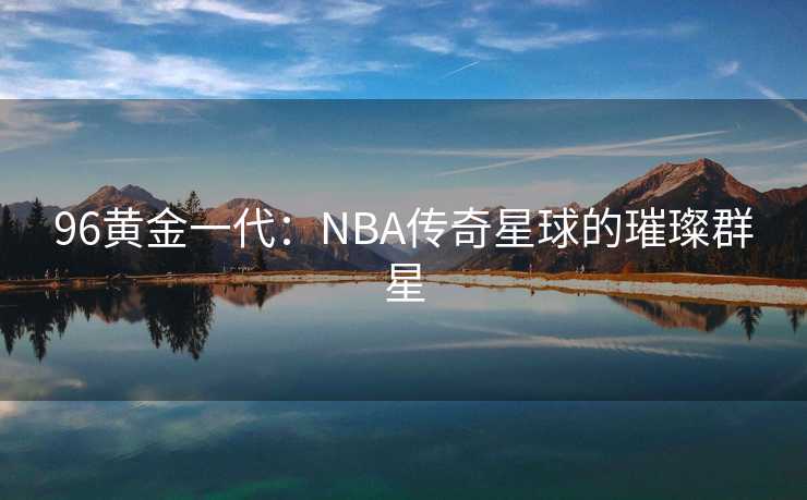 96黄金一代：NBA传奇星球的璀璨群星