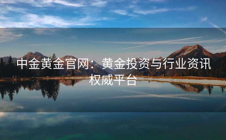 中金黄金官网：黄金投资与行业资讯权威平台