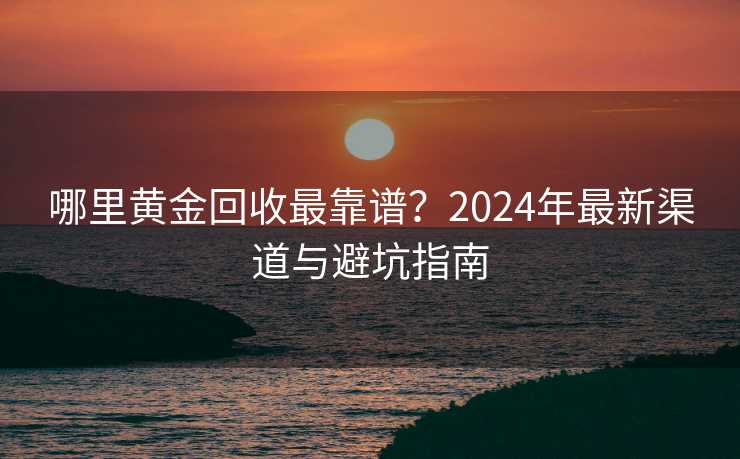 哪里黄金回收最靠谱？2024年最新渠道与避坑指南