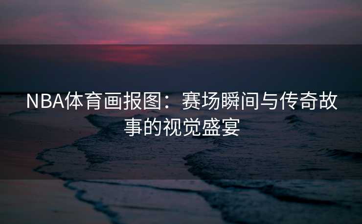 NBA体育画报图：赛场瞬间与传奇故事的视觉盛宴