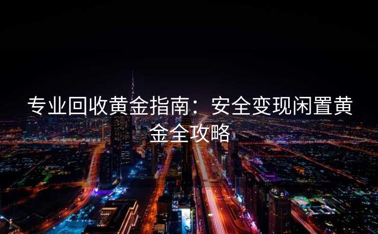 专业回收黄金指南：安全变现闲置黄金全攻略