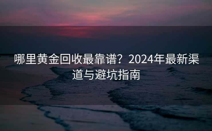 哪里黄金回收最靠谱？2024年最新渠道与避坑指南