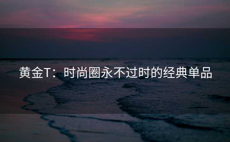 黄金T：时尚圈永不过时的经典单品
