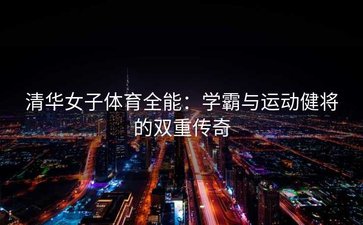 清华女子体育全能：学霸与运动健将的双重传奇