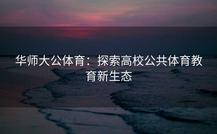 华师大公体育:探索高校公共体育教育新生态 华师大公体育:探索高校公共体育教育新生态