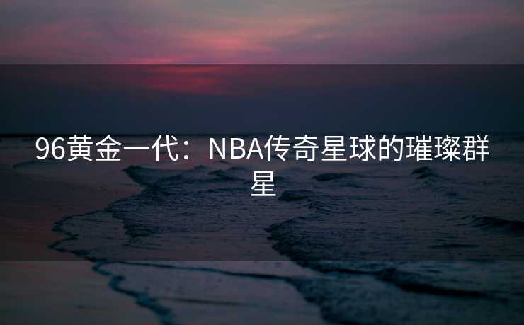 96黄金一代：NBA传奇星球的璀璨群星