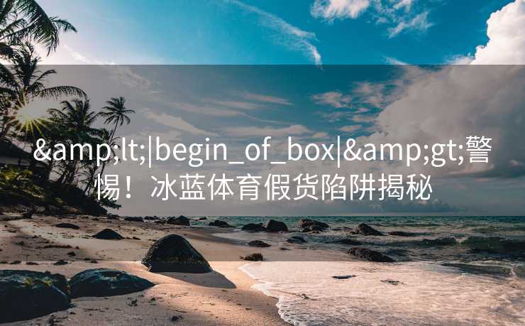 <|begin_of_box|>警惕!冰蓝体育假货陷阱揭秘 <|begin_of_box|>警惕!冰蓝体育假货陷阱揭秘