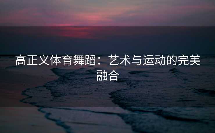 高正义体育舞蹈：艺术与运动的完美融合