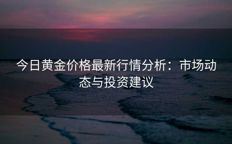 今日黄金价格最新行情分析：市场动态与投资建议