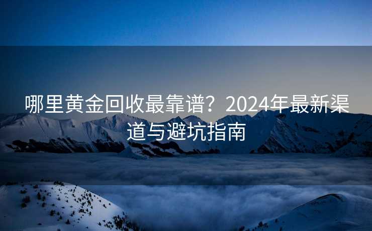 哪里黄金回收最靠谱？2024年最新渠道与避坑指南