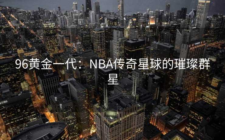96黄金一代：NBA传奇星球的璀璨群星