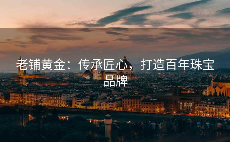 老铺黄金:传承匠心,打造百年珠宝品牌 老铺黄金:传承匠心,打造百年珠宝品牌