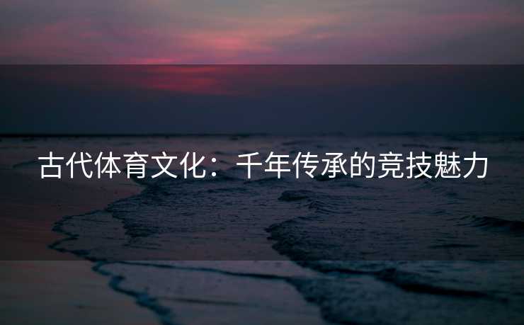 古代体育文化：千年传承的竞技魅力