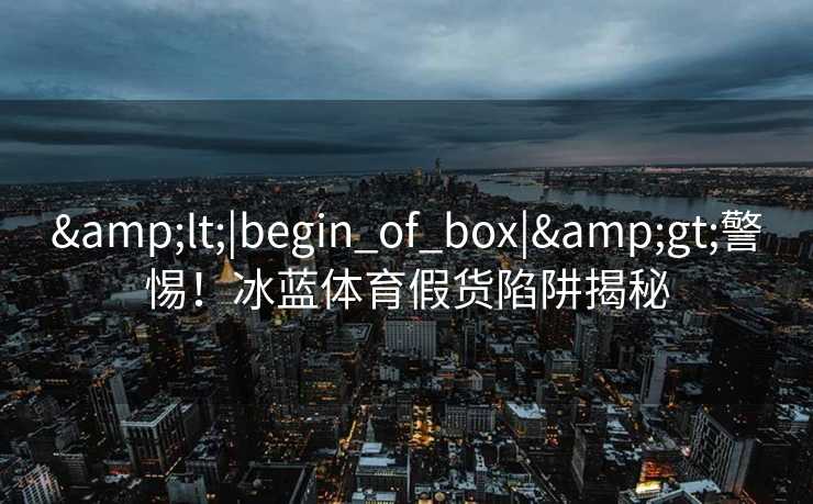 <|begin_of_box|>警惕!冰蓝体育假货陷阱揭秘 <|begin_of_box|>警惕!冰蓝体育假货陷阱揭秘