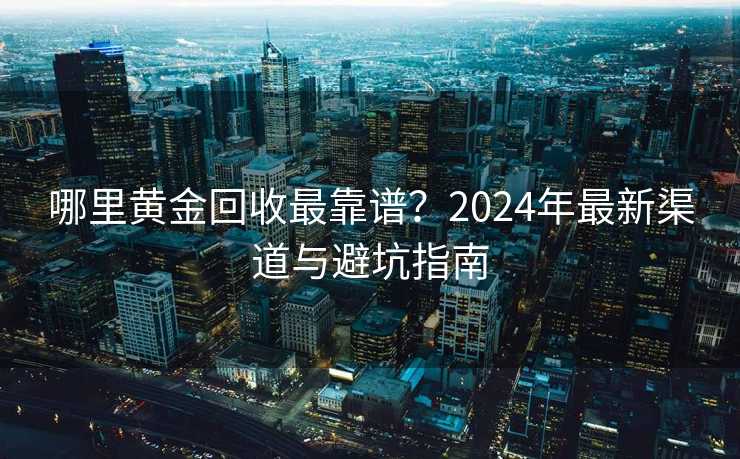 哪里黄金回收最靠谱？2024年最新渠道与避坑指南